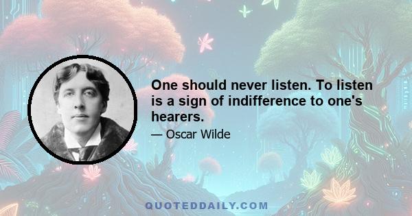 One should never listen. To listen is a sign of indifference to one's hearers.