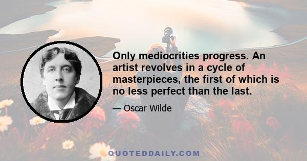 Only mediocrities progress. An artist revolves in a cycle of masterpieces, the first of which is no less perfect than the last.