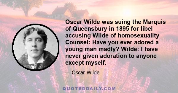 Oscar Wilde was suing the Marquis of Queensbury in 1895 for libel accusing Wilde of homosexuality Counsel: Have you ever adored a young man madly? Wilde: I have never given adoration to anyone except myself.