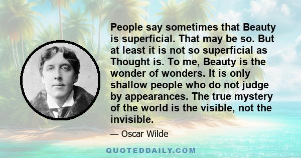 People say sometimes that Beauty is superficial. That may be so. But at least it is not so superficial as Thought is. To me, Beauty is the wonder of wonders. It is only shallow people who do not judge by appearances.