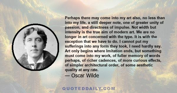 Perhaps there may come into my art also, no less than into my life, a still deeper note, one of greater unity of passion, and directness of impulse. Not width but intensity is the true aim of modern art. We are no