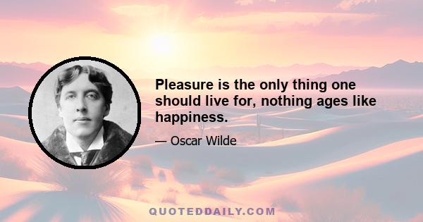 Pleasure is the only thing one should live for, nothing ages like happiness.