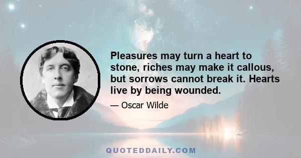 Pleasures may turn a heart to stone, riches may make it callous, but sorrows cannot break it. Hearts live by being wounded.