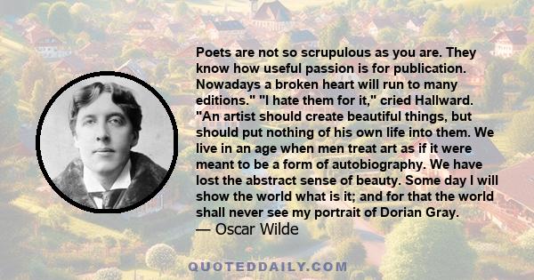 Poets are not so scrupulous as you are. They know how useful passion is for publication. Nowadays a broken heart will run to many editions. I hate them for it, cried Hallward. An artist should create beautiful things,