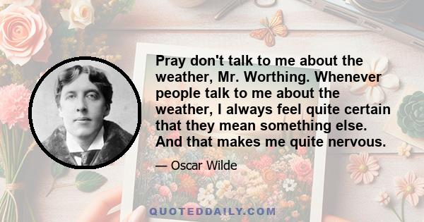 Pray don't talk to me about the weather, Mr. Worthing. Whenever people talk to me about the weather, I always feel quite certain that they mean something else. And that makes me quite nervous.