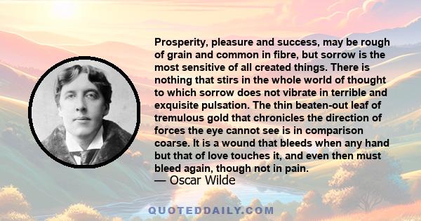 Prosperity, pleasure and success, may be rough of grain and common in fibre, but sorrow is the most sensitive of all created things. There is nothing that stirs in the whole world of thought to which sorrow does not