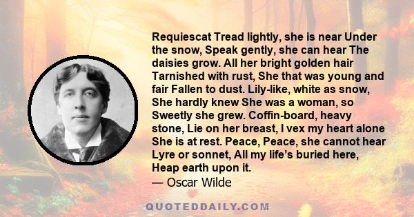 Requiescat Tread lightly, she is near Under the snow, Speak gently, she can hear The daisies grow. All her bright golden hair Tarnished with rust, She that was young and fair Fallen to dust. Lily-like, white as snow,