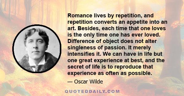 Romance lives by repetition, and repetition converts an appetite into an art. Besides, each time that one loves is the only time one has ever loved. Difference of object does not alter singleness of passion. It merely