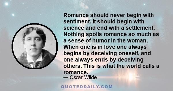 Romance should never begin with sentiment. It should begin with science and end with a settlement. Nothing spoils romance so much as a sense of humor in the woman. When one is in love one always begins by deceiving