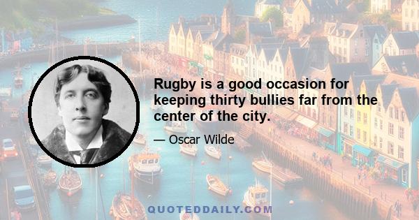 Rugby is a good occasion for keeping thirty bullies far from the center of the city.