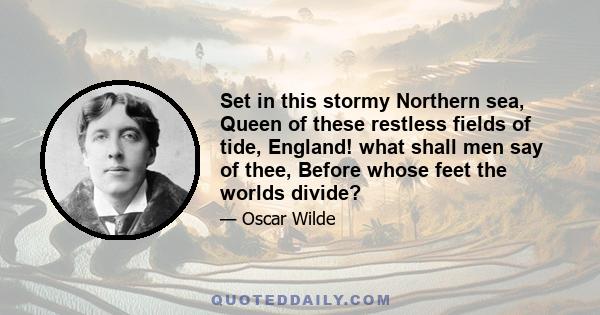 Set in this stormy Northern sea, Queen of these restless fields of tide, England! what shall men say of thee, Before whose feet the worlds divide?