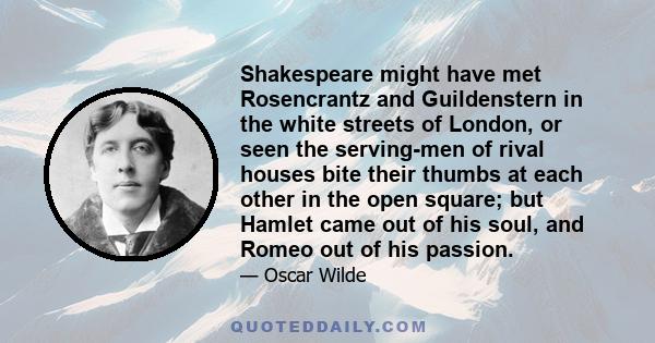 Shakespeare might have met Rosencrantz and Guildenstern in the white streets of London, or seen the serving-men of rival houses bite their thumbs at each other in the open square; but Hamlet came out of his soul, and