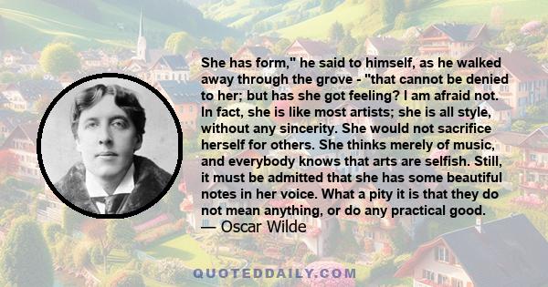 She has form, he said to himself, as he walked away through the grove - that cannot be denied to her; but has she got feeling? I am afraid not. In fact, she is like most artists; she is all style, without any sincerity. 