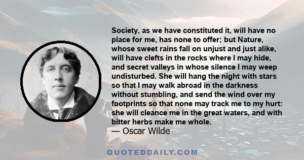 Society, as we have constituted it, will have no place for me, has none to offer; but Nature, whose sweet rains fall on unjust and just alike, will have clefts in the rocks where I may hide, and secret valleys in whose