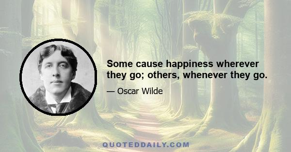 Some cause happiness wherever they go; others, whenever they go.