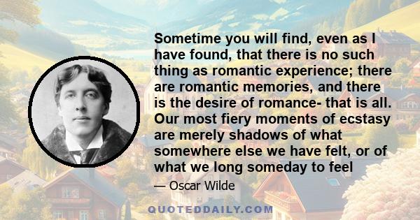 Sometime you will find, even as I have found, that there is no such thing as romantic experience; there are romantic memories, and there is the desire of romance- that is all. Our most fiery moments of ecstasy are