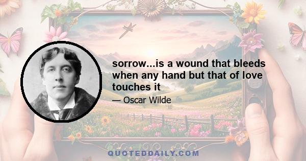 sorrow...is a wound that bleeds when any hand but that of love touches it