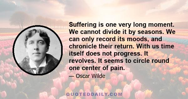 Suffering is one very long moment. We cannot divide it by seasons. We can only record its moods, and chronicle their return. With us time itself does not progress. It revolves. It seems to circle round one center of