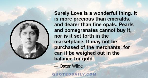 Surely Love is a wonderful thing. It is more precious than emeralds, and dearer than fine opals. Pearls and pomegranates cannot buy it, nor is it set forth in the marketplace. It may not be purchased of the merchants,