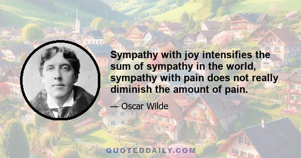 Sympathy with joy intensifies the sum of sympathy in the world, sympathy with pain does not really diminish the amount of pain.