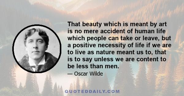 That beauty which is meant by art is no mere accident of human life which people can take or leave, but a positive necessity of life if we are to live as nature meant us to, that is to say unless we are content to be