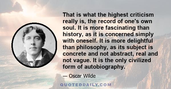 That is what the highest criticism really is, the record of one's own soul. It is more fascinating than history, as it is concerned simply with oneself. It is more delightful than philosophy, as its subject is concrete