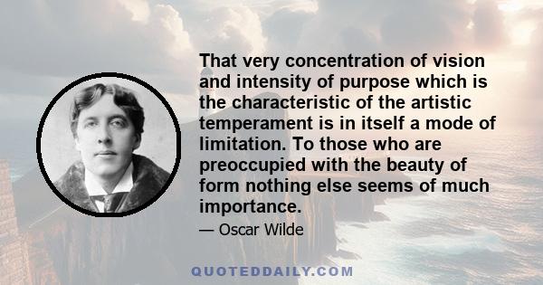 That very concentration of vision and intensity of purpose which is the characteristic of the artistic temperament is in itself a mode of limitation. To those who are preoccupied with the beauty of form nothing else