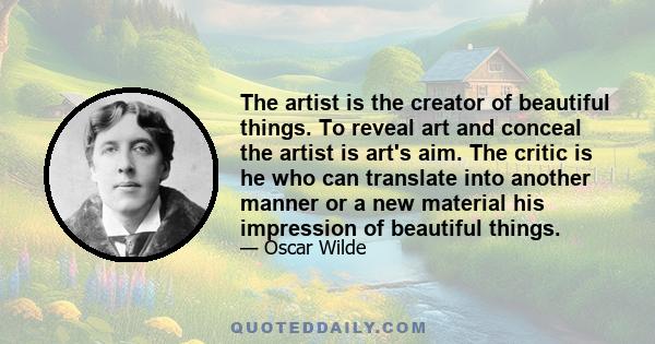 The artist is the creator of beautiful things. To reveal art and conceal the artist is art's aim. The critic is he who can translate into another manner or a new material his impression of beautiful things.