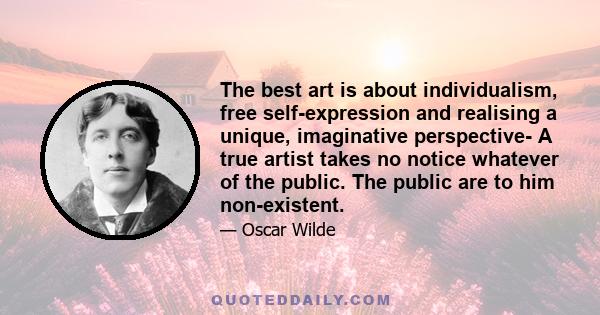 The best art is about individualism, free self-expression and realising a unique, imaginative perspective- A true artist takes no notice whatever of the public. The public are to him non-existent.