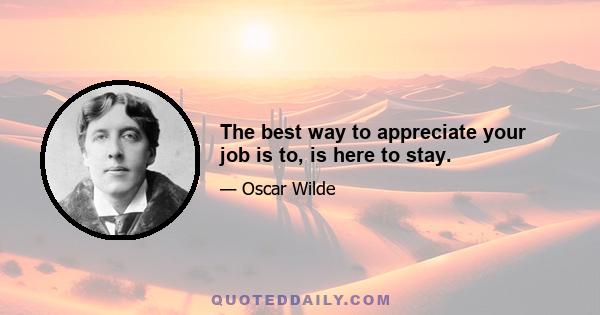 The best way to appreciate your job is to, is here to stay.