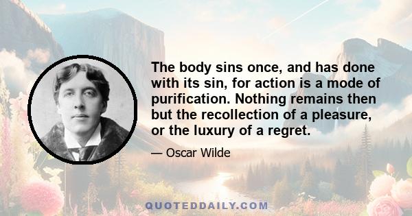 The body sins once, and has done with its sin, for action is a mode of purification. Nothing remains then but the recollection of a pleasure, or the luxury of a regret.