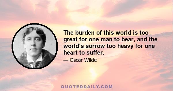 The burden of this world is too great for one man to bear, and the world’s sorrow too heavy for one heart to suffer.