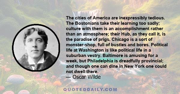 The cities of America are inexpressibly tedious. The Bostonians take their learning too sadly; culture with them is an accomplishment rather than an atmosphere; their Hub, as they call it, is the paradise of prigs.