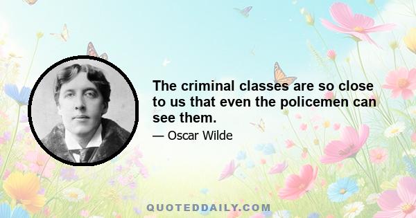 The criminal classes are so close to us that even the policemen can see them.