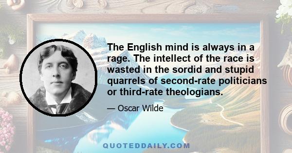 The English mind is always in a rage. The intellect of the race is wasted in the sordid and stupid quarrels of second-rate politicians or third-rate theologians.