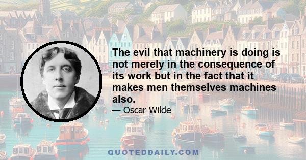 The evil that machinery is doing is not merely in the consequence of its work but in the fact that it makes men themselves machines also.