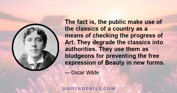 The fact is, the public make use of the classics of a country as a means of checking the progress of Art. They degrade the classics into authorities. They use them as bludgeons for preventing the free expression of