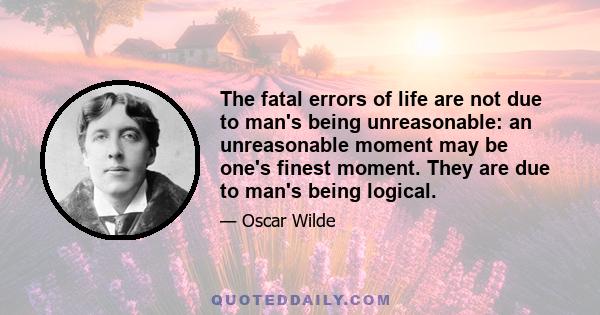 The fatal errors of life are not due to man's being unreasonable: an unreasonable moment may be one's finest moment. They are due to man's being logical.