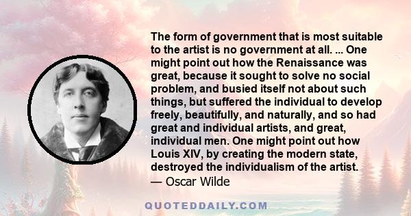 The form of government that is most suitable to the artist is no government at all. ... One might point out how the Renaissance was great, because it sought to solve no social problem, and busied itself not about such