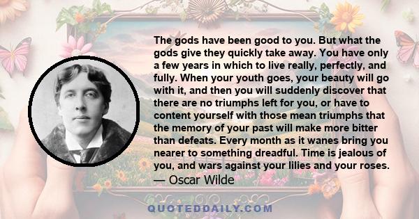 The gods have been good to you. But what the gods give they quickly take away. You have only a few years in which to live really, perfectly, and fully. When your youth goes, your beauty will go with it, and then you