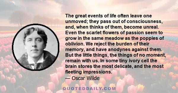 The great events of life often leave one unmoved; they pass out of consciousness, and, when thinks of them, become unreal. Even the scarlet flowers of passion seem to grow in the same meadow as the poppies of oblivion.