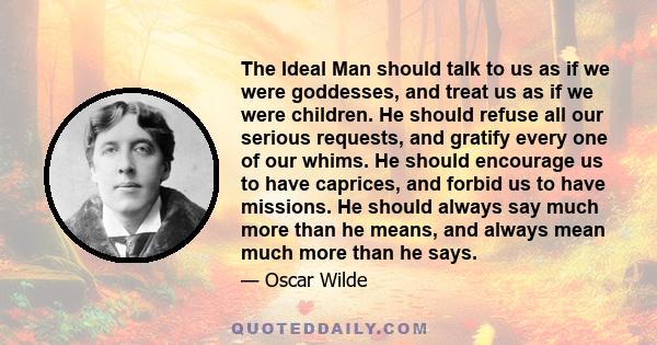 The Ideal Man should talk to us as if we were goddesses, and treat us as if we were children. He should refuse all our serious requests, and gratify every one of our whims. He should encourage us to have caprices, and