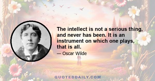 The intellect is not a serious thing, and never has been. It is an instrument on which one plays, that is all.