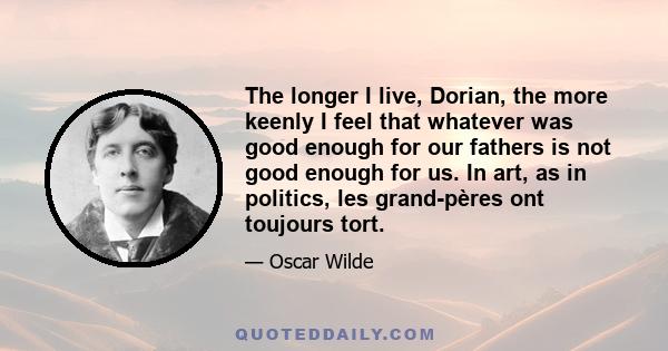 The longer I live, Dorian, the more keenly I feel that whatever was good enough for our fathers is not good enough for us. In art, as in politics, les grand-pères ont toujours tort.