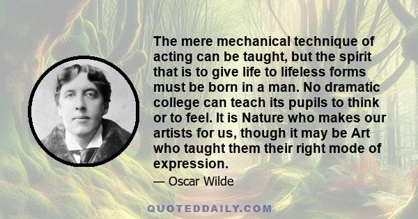 The mere mechanical technique of acting can be taught, but the spirit that is to give life to lifeless forms must be born in a man. No dramatic college can teach its pupils to think or to feel. It is Nature who makes