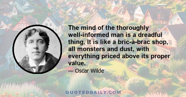 The mind of the thoroughly well-informed man is a dreadful thing. It is like a bric-à-brac shop, all monsters and dust, with everything priced above its proper value.