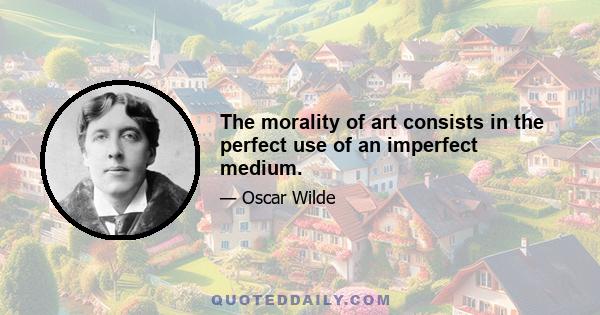 The morality of art consists in the perfect use of an imperfect medium.