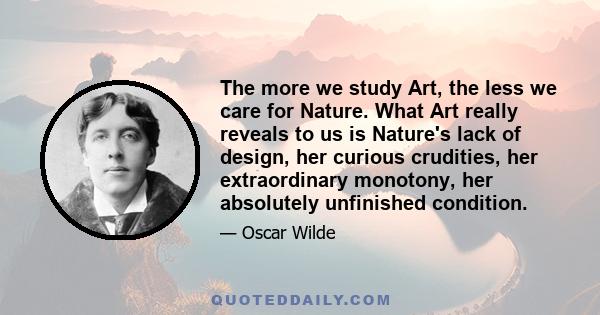 The more we study Art, the less we care for Nature. What Art really reveals to us is Nature's lack of design, her curious crudities, her extraordinary monotony, her absolutely unfinished condition.