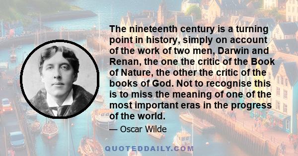 The nineteenth century is a turning point in history, simply on account of the work of two men, Darwin and Renan, the one the critic of the Book of Nature, the other the critic of the books of God. Not to recognise this 