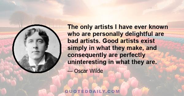 The only artists I have ever known who are personally delightful are bad artists. Good artists exist simply in what they make, and consequently are perfectly uninteresting in what they are. A great poet, a really great